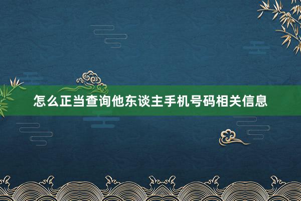 怎么正当查询他东谈主手机号码相关信息