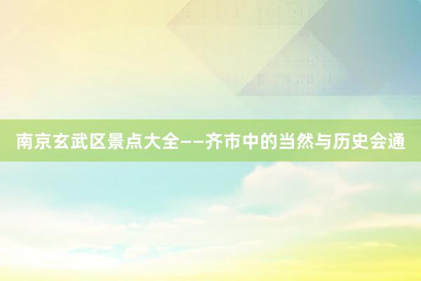南京玄武区景点大全——齐市中的当然与历史会通